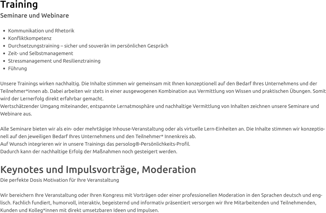 Training Seminare und Webinare  •	Kommunikation und Rhetorik •	Konfliktkompetenz   •	Durchsetzungstraining – sicher und souverän im persönlichen Gespräch •	Zeit- und Selbstmanagement  •	Stressmanagement und Resilienztraining  •	Führung  Unsere Trainings wirken nachhaltig. Die Inhalte stimmen wir gemeinsam mit Ihnen konzeptionell auf den Bedarf Ihres Unternehmens und der Teilnehmer*innen ab. Dabei arbeiten wir stets in einer ausgewogenen Kombination aus Vermittlung von Wissen und praktischen Übungen. Somit wird der Lernerfolg direkt erfahrbar gemacht.  Wertschätzender Umgang miteinander, entspannte Lernatmosphäre und nachhaltige Vermittlung von Inhalten zeichnen unsere Seminare und Webinare aus.  Alle Seminare bieten wir als ein- oder mehrtägige Inhouse-Veranstaltung oder als virtuelle Lern-Einheiten an. Die Inhalte stimmen wir konzeptionell auf den jeweiligen Bedarf Ihres Unternehmens und den Teilnehmer* Innenkreis ab. Auf Wunsch integrieren wir in unsere Trainings das persolog®-Persönlichkeits-Profil.  Dadurch kann der nachhaltige Erfolg der Maßnahmen noch gesteigert werden.   Keynotes und Impulsvorträge, Moderation Die perfekte Dosis Motivation für Ihre Veranstaltung  Wir bereichern Ihre Veranstaltung oder Ihren Kongress mit Vorträgen oder einer professionellen Moderation in den Sprachen deutsch und englisch. Fachlich fundiert, humorvoll, interaktiv, begeisternd und informativ präsentiert versorgen wir Ihre Mitarbeitenden und Teilnehmenden, Kunden und Kolleg*innen mit direkt umsetzbaren Ideen und Impulsen.